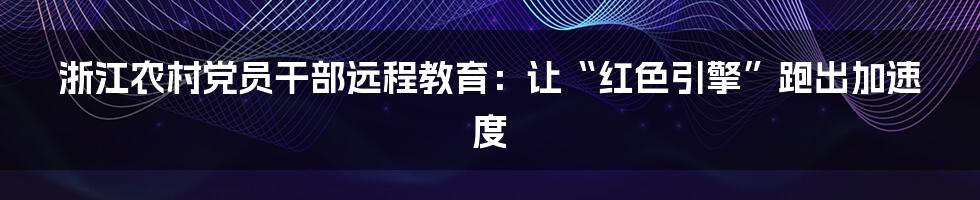 浙江农村党员干部远程教育：让“红色引擎”跑出加速度