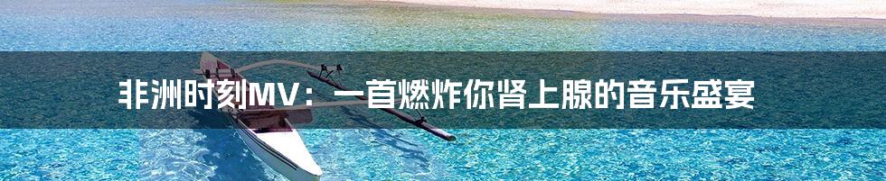 非洲时刻MV：一首燃炸你肾上腺的音乐盛宴