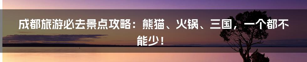 成都旅游必去景点攻略：熊猫、火锅、三国，一个都不能少！