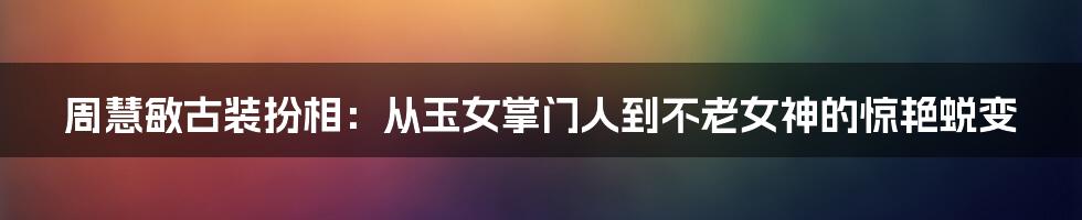 周慧敏古装扮相：从玉女掌门人到不老女神的惊艳蜕变