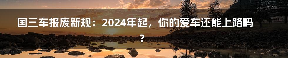 国三车报废新规：2024年起，你的爱车还能上路吗？