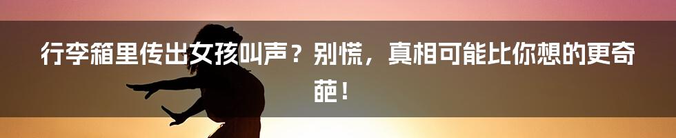 行李箱里传出女孩叫声？别慌，真相可能比你想的更奇葩！