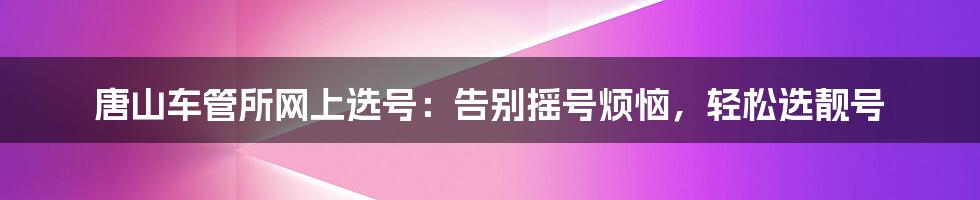 唐山车管所网上选号：告别摇号烦恼，轻松选靓号