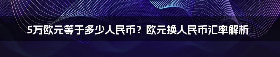 5万欧元等于多少人民币？欧元换人民币汇率解析