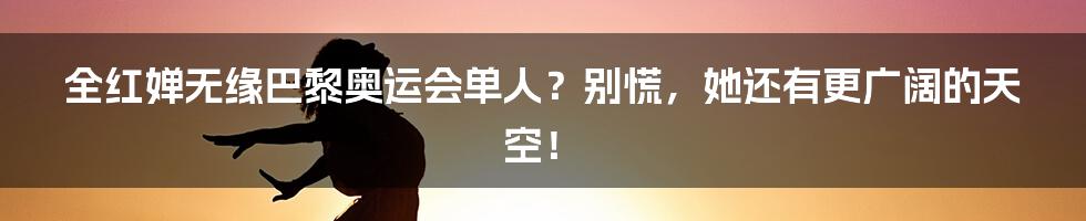 全红婵无缘巴黎奥运会单人？别慌，她还有更广阔的天空！