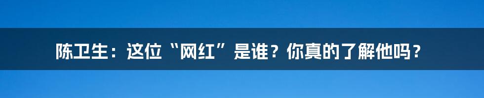 陈卫生：这位“网红”是谁？你真的了解他吗？