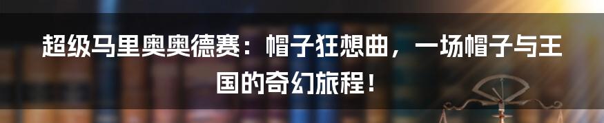 超级马里奥奥德赛：帽子狂想曲，一场帽子与王国的奇幻旅程！