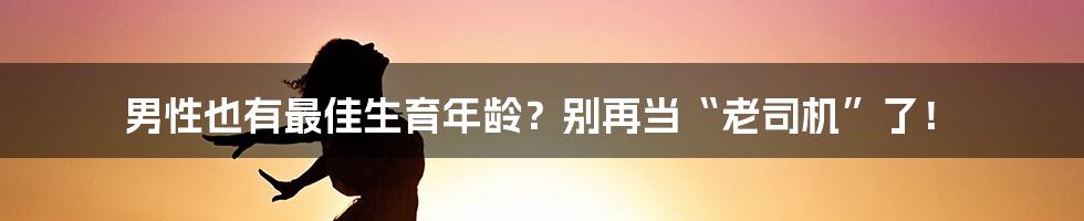 男性也有最佳生育年龄？别再当“老司机”了！