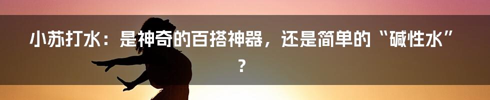 小苏打水：是神奇的百搭神器，还是简单的“碱性水”？