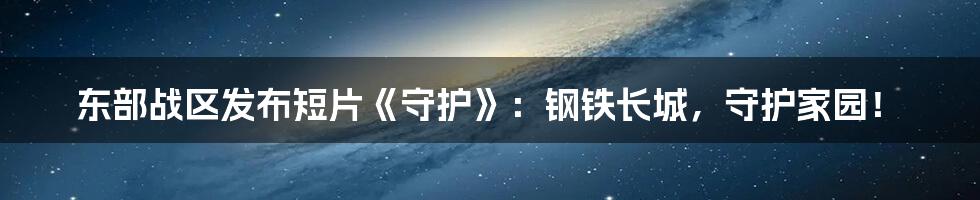 东部战区发布短片《守护》：钢铁长城，守护家园！