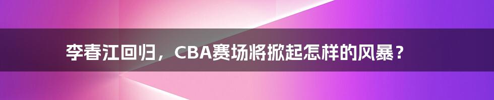 李春江回归，CBA赛场将掀起怎样的风暴？