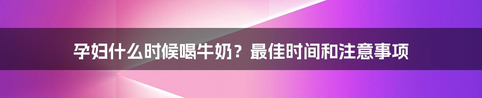 孕妇什么时候喝牛奶？最佳时间和注意事项