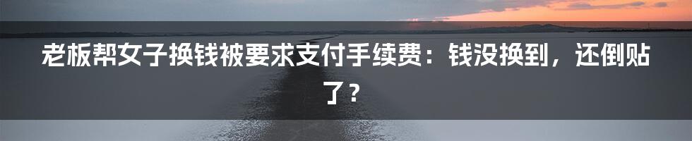 老板帮女子换钱被要求支付手续费：钱没换到，还倒贴了？