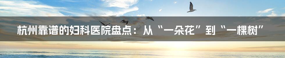 杭州靠谱的妇科医院盘点：从“一朵花”到“一棵树”