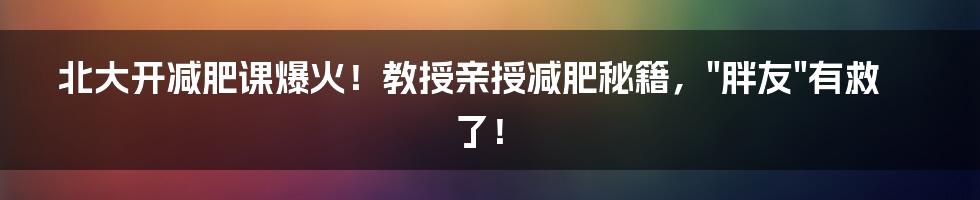 北大开减肥课爆火！教授亲授减肥秘籍，"胖友"有救了！