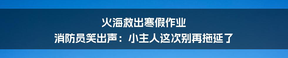 火海救出寒假作业 消防员笑出声：小主人这次别再拖延了