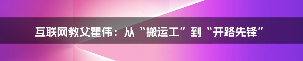 互联网教父瞿伟：从“搬运工”到“开路先锋”