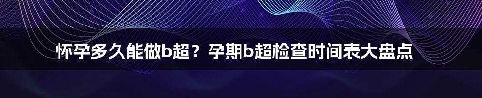 怀孕多久能做b超？孕期b超检查时间表大盘点