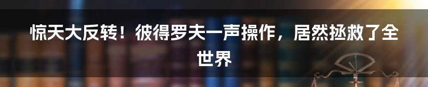 惊天大反转！彼得罗夫一声操作，居然拯救了全世界