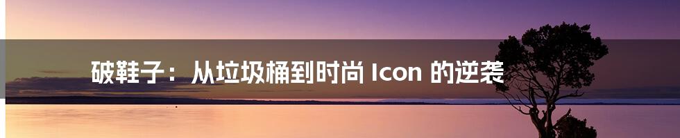 破鞋子：从垃圾桶到时尚 Icon 的逆袭