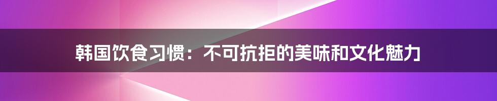 韩国饮食习惯：不可抗拒的美味和文化魅力