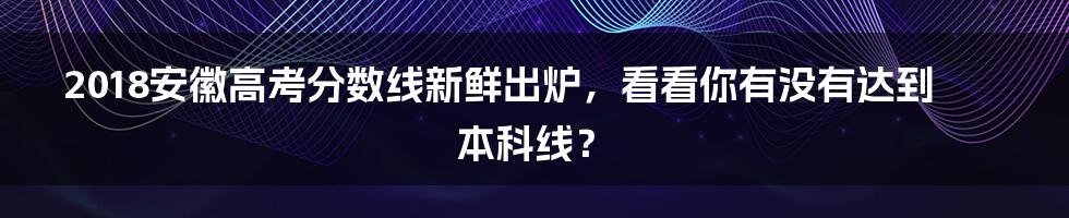 2018安徽高考分数线新鲜出炉，看看你有没有达到本科线？