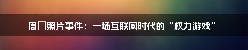 周劼照片事件：一场互联网时代的“权力游戏”