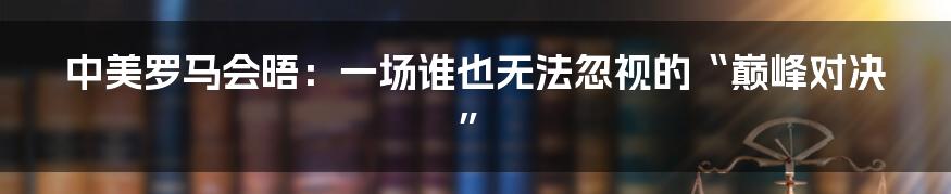 中美罗马会晤：一场谁也无法忽视的“巅峰对决”