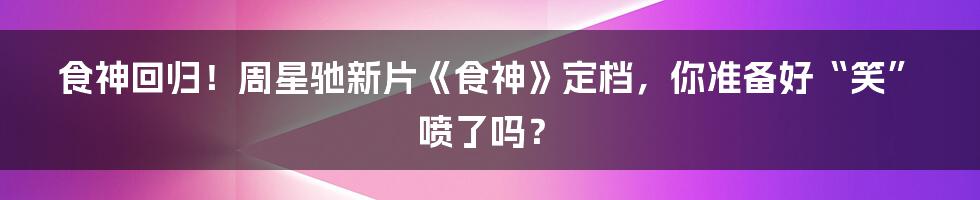 食神回归！周星驰新片《食神》定档，你准备好“笑”喷了吗？