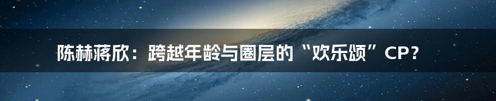 陈赫蒋欣：跨越年龄与圈层的“欢乐颂”CP？