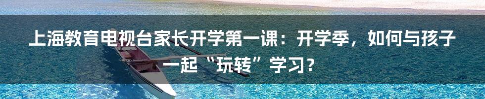 上海教育电视台家长开学第一课：开学季，如何与孩子一起“玩转”学习？