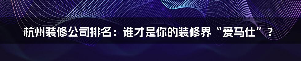 杭州装修公司排名：谁才是你的装修界“爱马仕”？