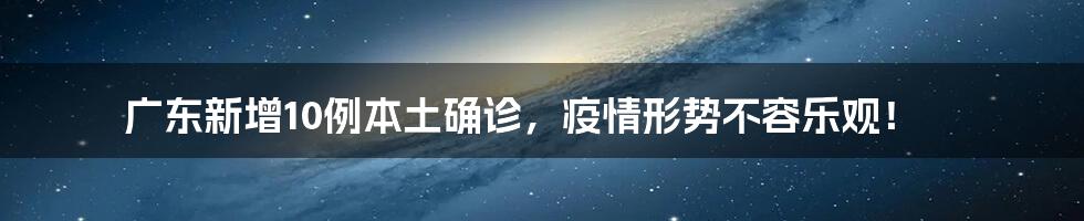 广东新增10例本土确诊，疫情形势不容乐观！