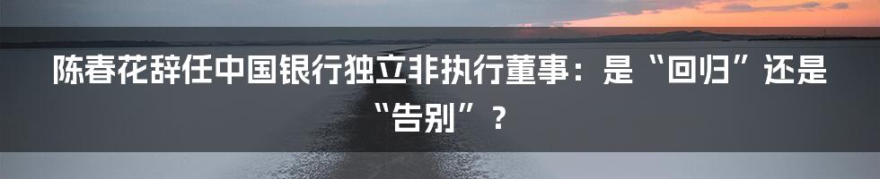 陈春花辞任中国银行独立非执行董事：是“回归”还是“告别”？