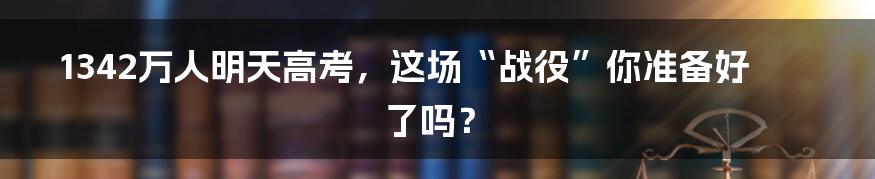 1342万人明天高考，这场“战役”你准备好了吗？