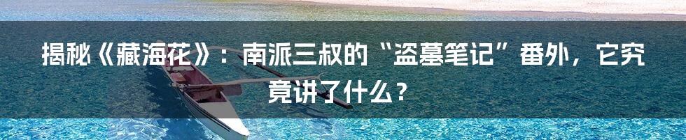 揭秘《藏海花》：南派三叔的“盗墓笔记”番外，它究竟讲了什么？