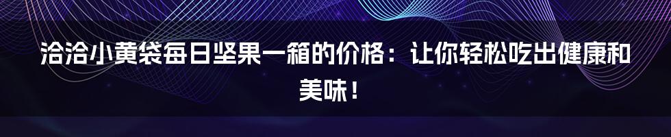 洽洽小黄袋每日坚果一箱的价格：让你轻松吃出健康和美味！