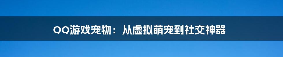 QQ游戏宠物：从虚拟萌宠到社交神器