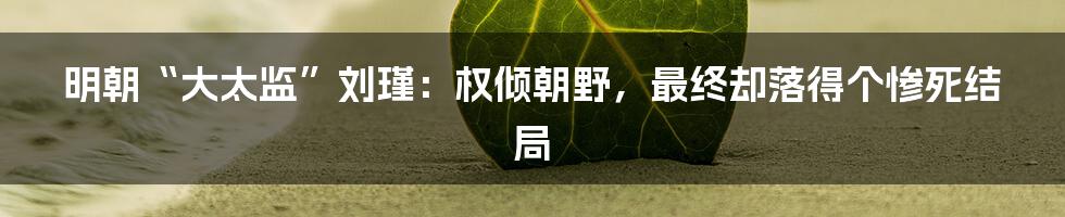 明朝“大太监”刘瑾：权倾朝野，最终却落得个惨死结局