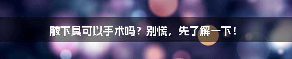 腋下臭可以手术吗？别慌，先了解一下！