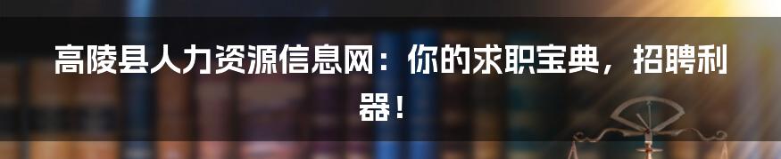 高陵县人力资源信息网：你的求职宝典，招聘利器！