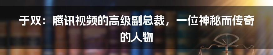 于双：腾讯视频的高级副总裁，一位神秘而传奇的人物