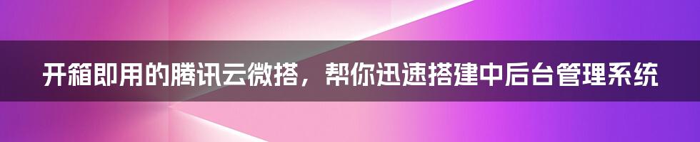 开箱即用的腾讯云微搭，帮你迅速搭建中后台管理系统