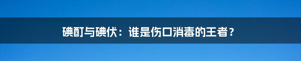 碘酊与碘伏：谁是伤口消毒的王者？