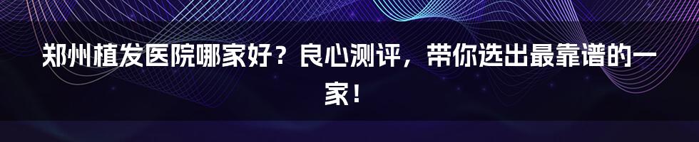 郑州植发医院哪家好？良心测评，带你选出最靠谱的一家！