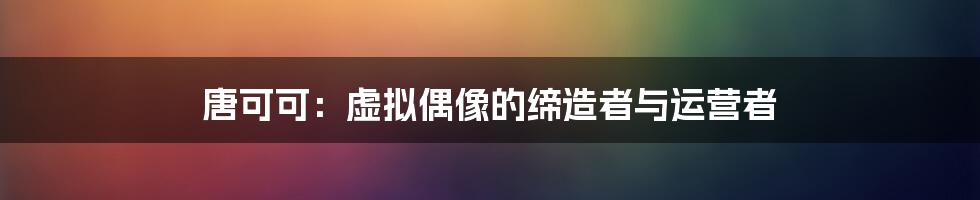 唐可可：虚拟偶像的缔造者与运营者