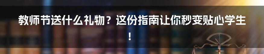 教师节送什么礼物？这份指南让你秒变贴心学生！