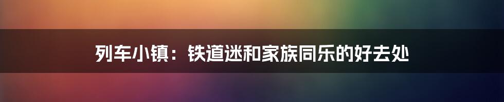 列车小镇：铁道迷和家族同乐的好去处