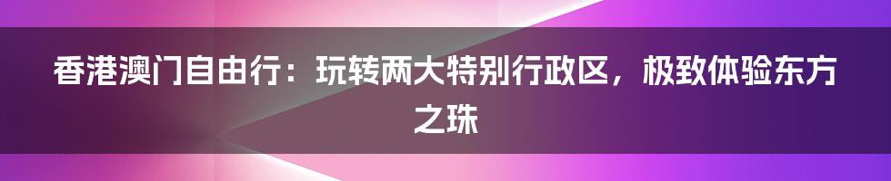 香港澳门自由行：玩转两大特别行政区，极致体验东方之珠