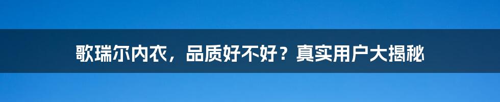 歌瑞尔内衣，品质好不好？真实用户大揭秘